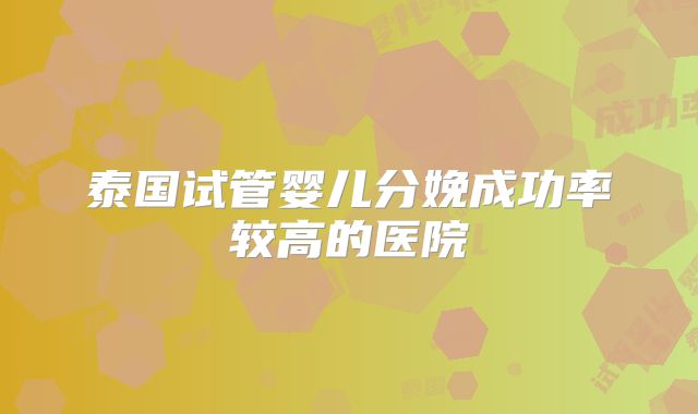 泰国试管婴儿分娩成功率较高的医院