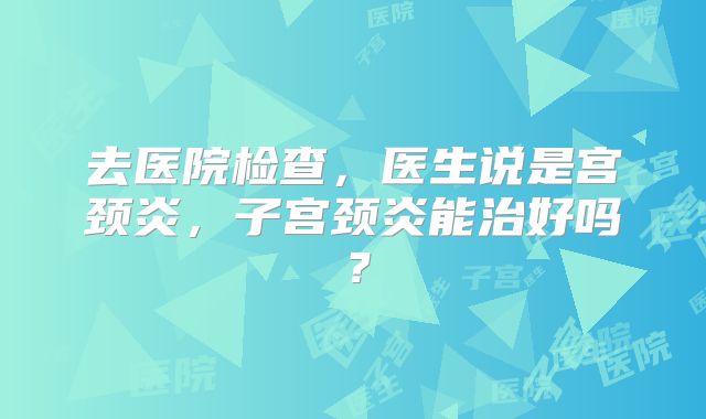 去医院检查,医生说是宫颈炎,子宫颈炎能治好吗?