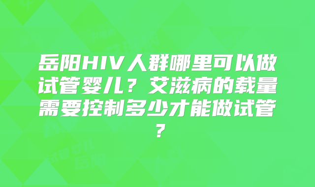 岳阳HIV人群哪里可以做试管婴儿?艾滋病的载量需要控制多少才能做试管?