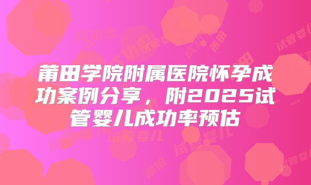 莆田学院附属医院怀孕成功案例分享，附2025试管婴儿成功率预估