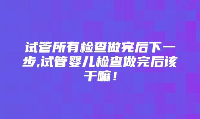 试管所有检查做完后下一步,试管婴儿检查做完后该干嘛！