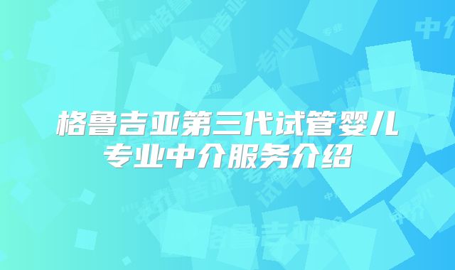 格鲁吉亚第三代试管婴儿专业中介服务介绍
