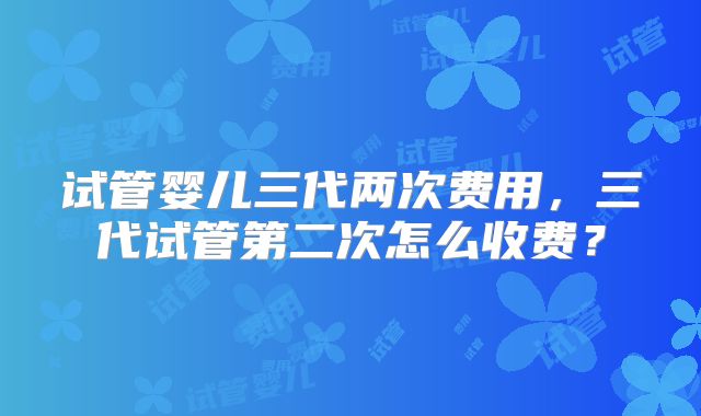试管婴儿三代两次费用，三代试管第二次怎么收费？