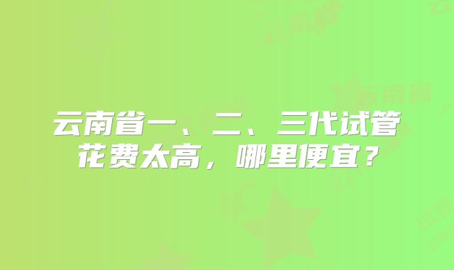 云南省一、二、三代试管花费太高，哪里便宜？