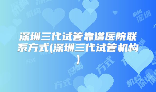 深圳三代试管靠谱医院联系方式(深圳三代试管机构)