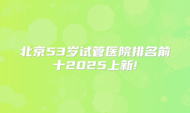 北京53岁试管医院排名前十2025上新!