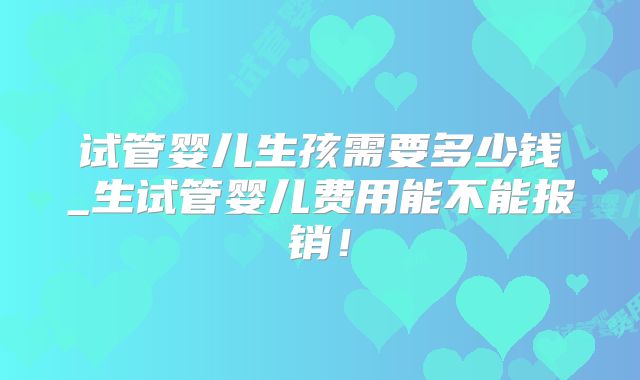 试管婴儿生孩需要多少钱_生试管婴儿费用能不能报销!