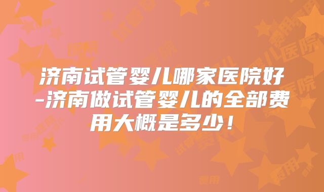 济南试管婴儿哪家医院好-济南做试管婴儿的全部费用大概是多少!