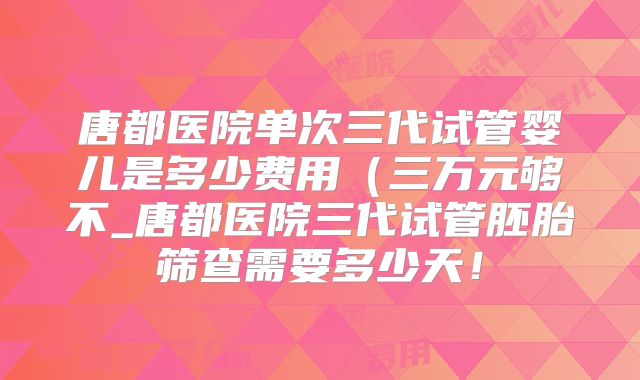 唐都医院单次三代试管婴儿是多少费用(三万元够不_唐都医院三代试管胚胎筛查需要多少天!