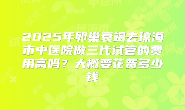 2025年卵巢衰竭去琼海市中医院做三代试管的费用高吗?大概要花费多少钱