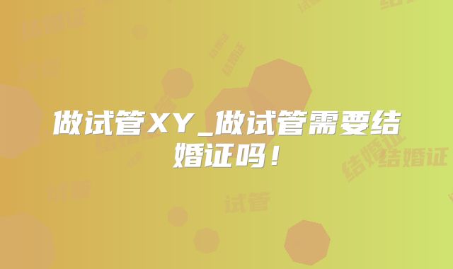做试管XY_做试管需要结婚证吗！