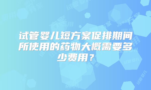 试管婴儿短方案促排期间所使用的药物大概需要多少费用?