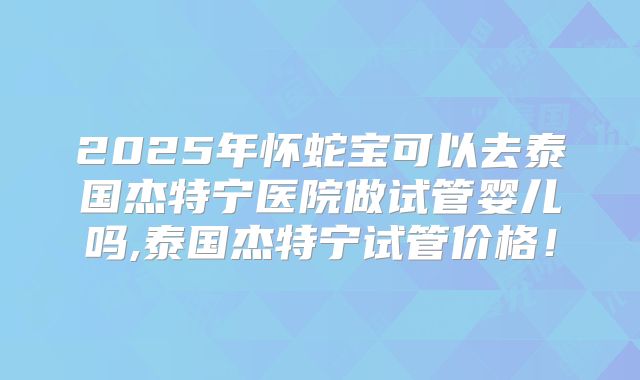 2025年怀蛇宝可以去泰国杰特宁医院做试管婴儿吗,泰国杰特宁试管价格！