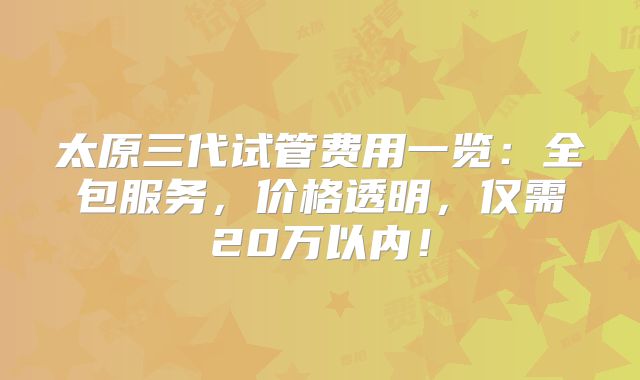 太原三代试管费用一览：全包服务，价格透明，仅需20万以内！