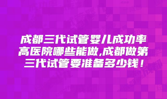 成都三代试管婴儿成功率高医院哪些能做,成都做第三代试管要准备多少钱！