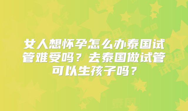 女人想怀孕怎么办泰国试管难受吗?去泰国做试管可以生孩子吗?