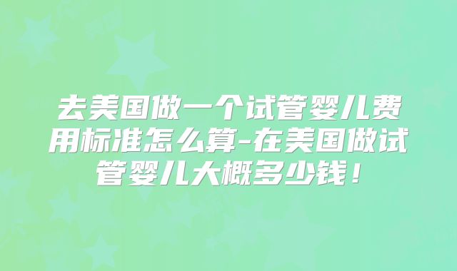 去美国做一个试管婴儿费用标准怎么算-在美国做试管婴儿大概多少钱！