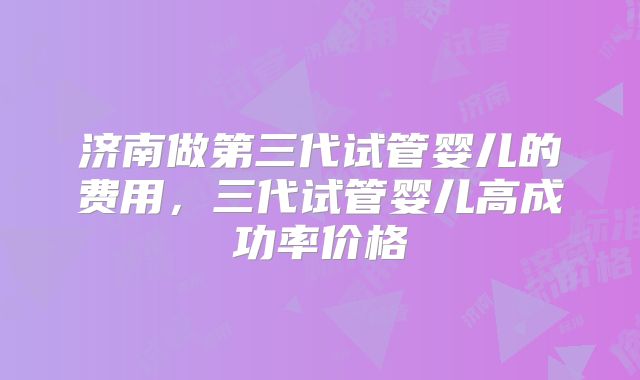 济南做第三代试管婴儿的费用，三代试管婴儿高成功率价格