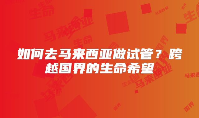 如何去马来西亚做试管？跨越国界的生命希望