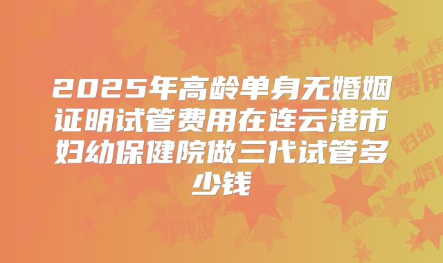 2025年高龄单身无婚姻证明试管费用在连云港市妇幼保健院做三代试管多少钱