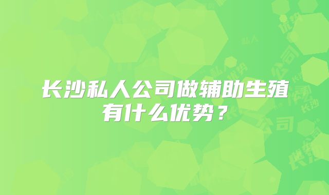 长沙私人公司做辅助生殖有什么优势？