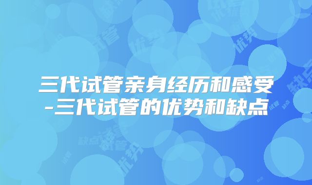 三代试管亲身经历和感受-三代试管的优势和缺点