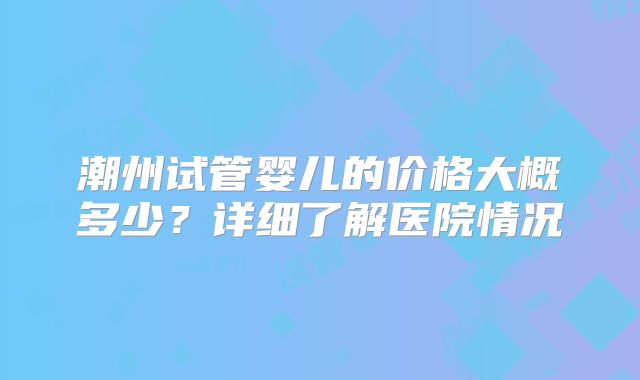 潮州试管婴儿的价格大概多少?详细了解医院情况