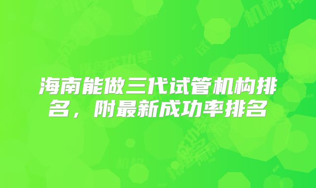 海南能做三代试管机构排名，附最新成功率排名