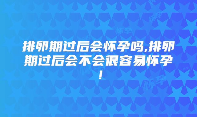 排卵期过后会怀孕吗,排卵期过后会不会很容易怀孕！