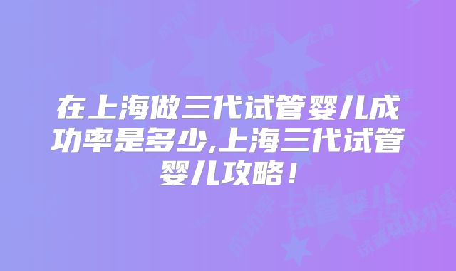 在上海做三代试管婴儿成功率是多少,上海三代试管婴儿攻略！