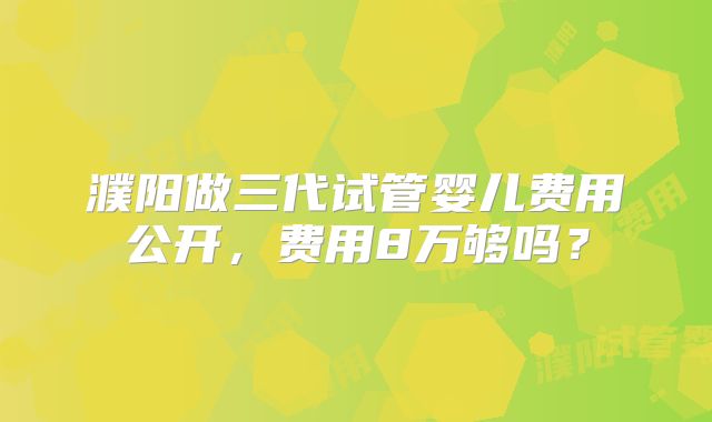 濮阳做三代试管婴儿费用公开,费用8万够吗?