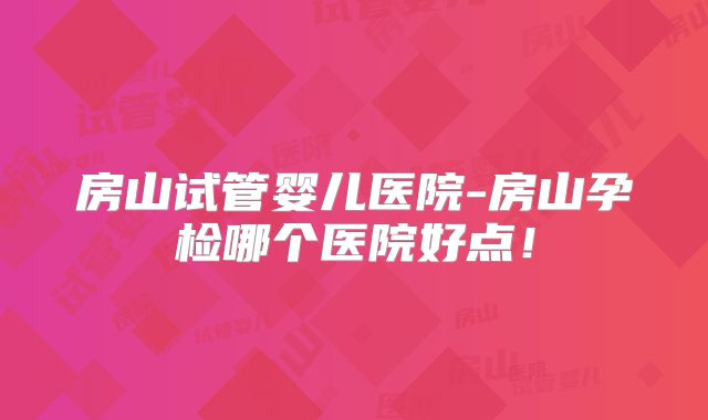 房山试管婴儿医院-房山孕检哪个医院好点！