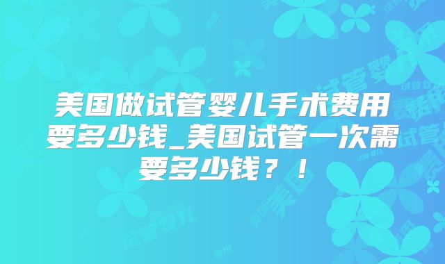 美国做试管婴儿手术费用要多少钱_美国试管一次需要多少钱?!