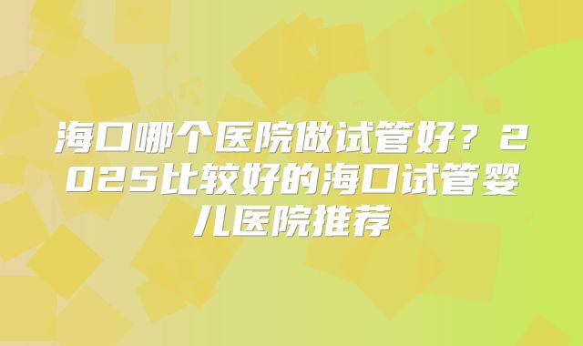 海口哪个医院做试管好？2025比较好的海口试管婴儿医院推荐