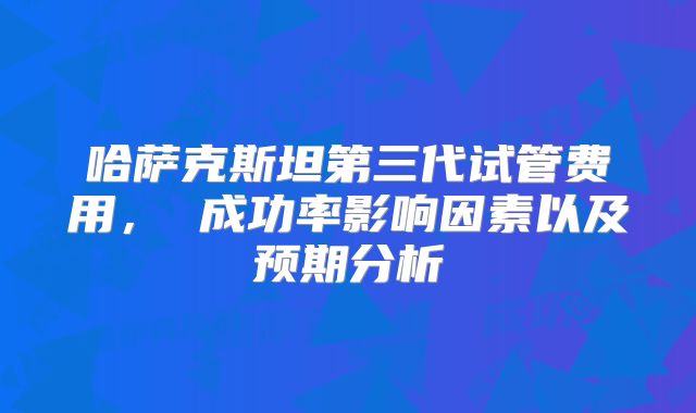 哈萨克斯坦第三代试管费用， 成功率影响因素以及预期分析