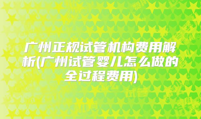 广州正规试管机构费用解析(广州试管婴儿怎么做的全过程费用)