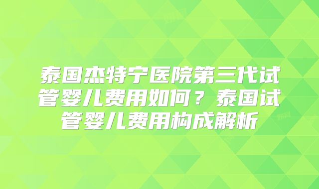 泰国杰特宁医院第三代试管婴儿费用如何？泰国试管婴儿费用构成解析