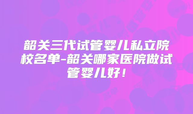 韶关三代试管婴儿私立院校名单-韶关哪家医院做试管婴儿好!