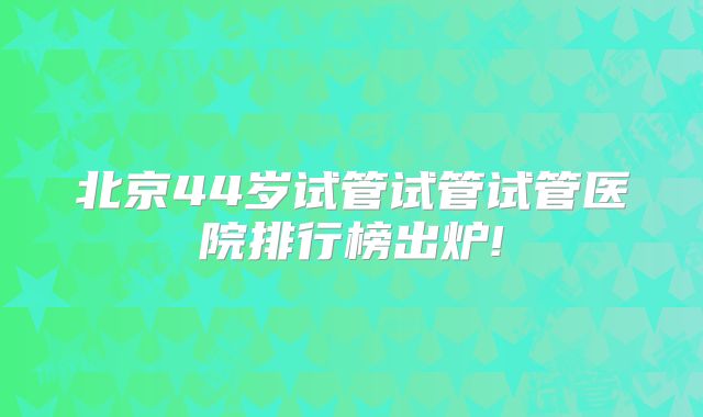 北京44岁试管试管试管医院排行榜出炉!