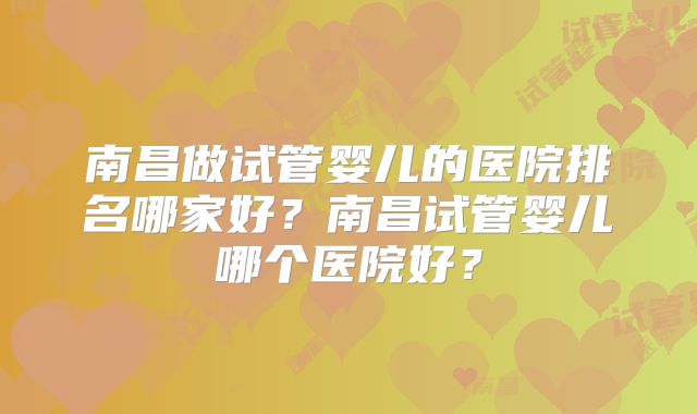 南昌做试管婴儿的医院排名哪家好？南昌试管婴儿哪个医院好？