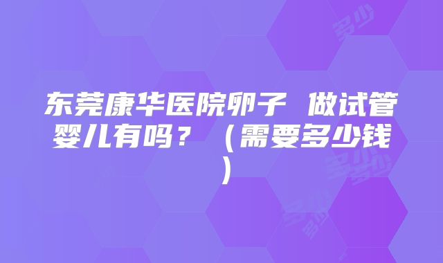 东莞康华医院卵子 做试管婴儿有吗?(需要多少钱)