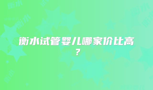 衡水试管婴儿哪家价比高？