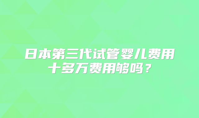 日本第三代试管婴儿费用十多万费用够吗？