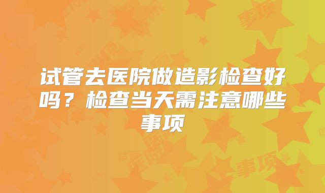 试管去医院做造影检查好吗？检查当天需注意哪些事项