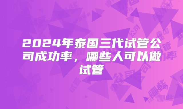 2024年泰国三代试管公司成功率，哪些人可以做试管
