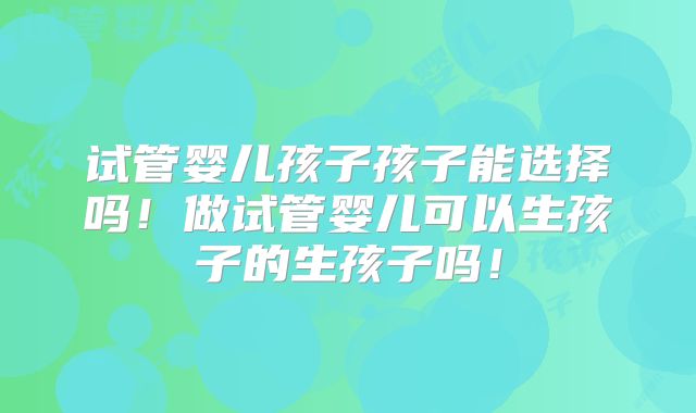 试管婴儿孩子孩子能选择吗!做试管婴儿可以生孩子的生孩子吗!