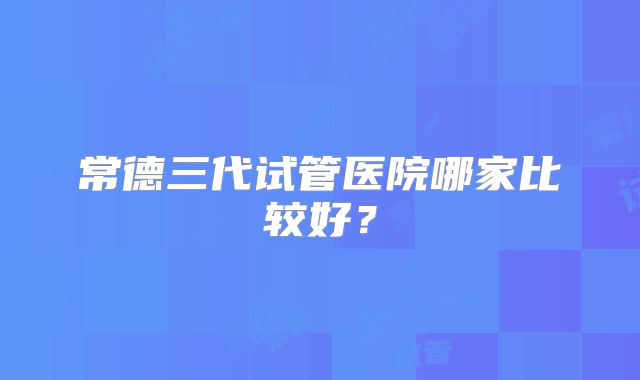 常德三代试管医院哪家比较好？