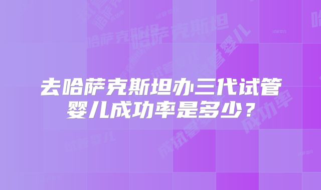 去哈萨克斯坦办三代试管婴儿成功率是多少？