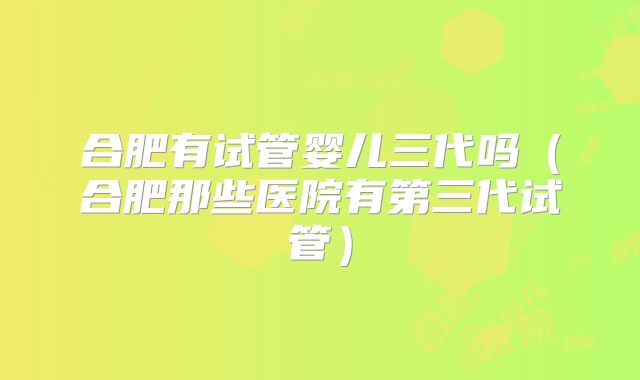合肥有试管婴儿三代吗(合肥那些医院有第三代试管)
