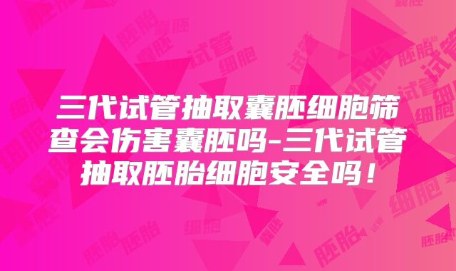 三代试管抽取囊胚细胞筛查会伤害囊胚吗-三代试管抽取胚胎细胞安全吗！